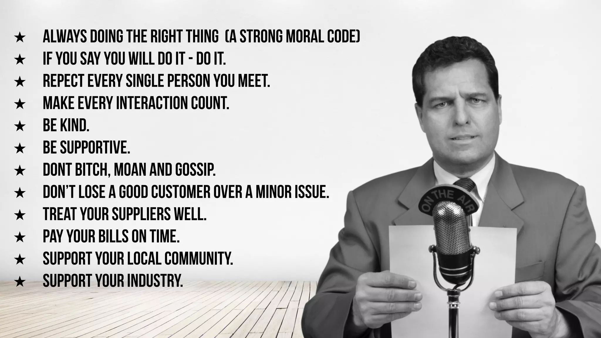 ★ ALWAYS DOING THE RIGHT THING (A STRONG MORAL CODE)
★ IF YOU SAY YOU WILL DO IT - DO IT.
★ REPECT EVERY SINGLE PERSON YOU MEET.
★ MAKE EVERY INTERACTION COUNT.
★ BE KIND.
★ BE SUPPORTIVE.
★ DONT BITCH, MOAN AND GOSSIP.
★ DON’T LOSE A GOOD CUSTOMER OVER A MINOR ISSUE.
★ TREAT YOUR SUPPLIERS WELL.
★ PAY YOUR BILLS ON TIME.
★ SUPPORT YOUR LOCAL COMMUNITY.
★ SUPPORT YOUR INDUSTRY.
 