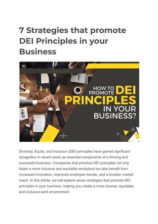 7 Strategies that promote
DEI Principles in your
Business
Diversity, Equity, and Inclusion (DEI) principles have gained significant
recognition in recent years as essential components of a thriving and
successful business. Companies that prioritize DEI principles not only
foster a more inclusive and equitable workplace but also benefit from
increased innovation, improved employee morale, and a broader market
reach. In this article, we will explore seven strategies that promote DEI
principles in your business, helping you create a more diverse, equitable,
and inclusive work environment.
 