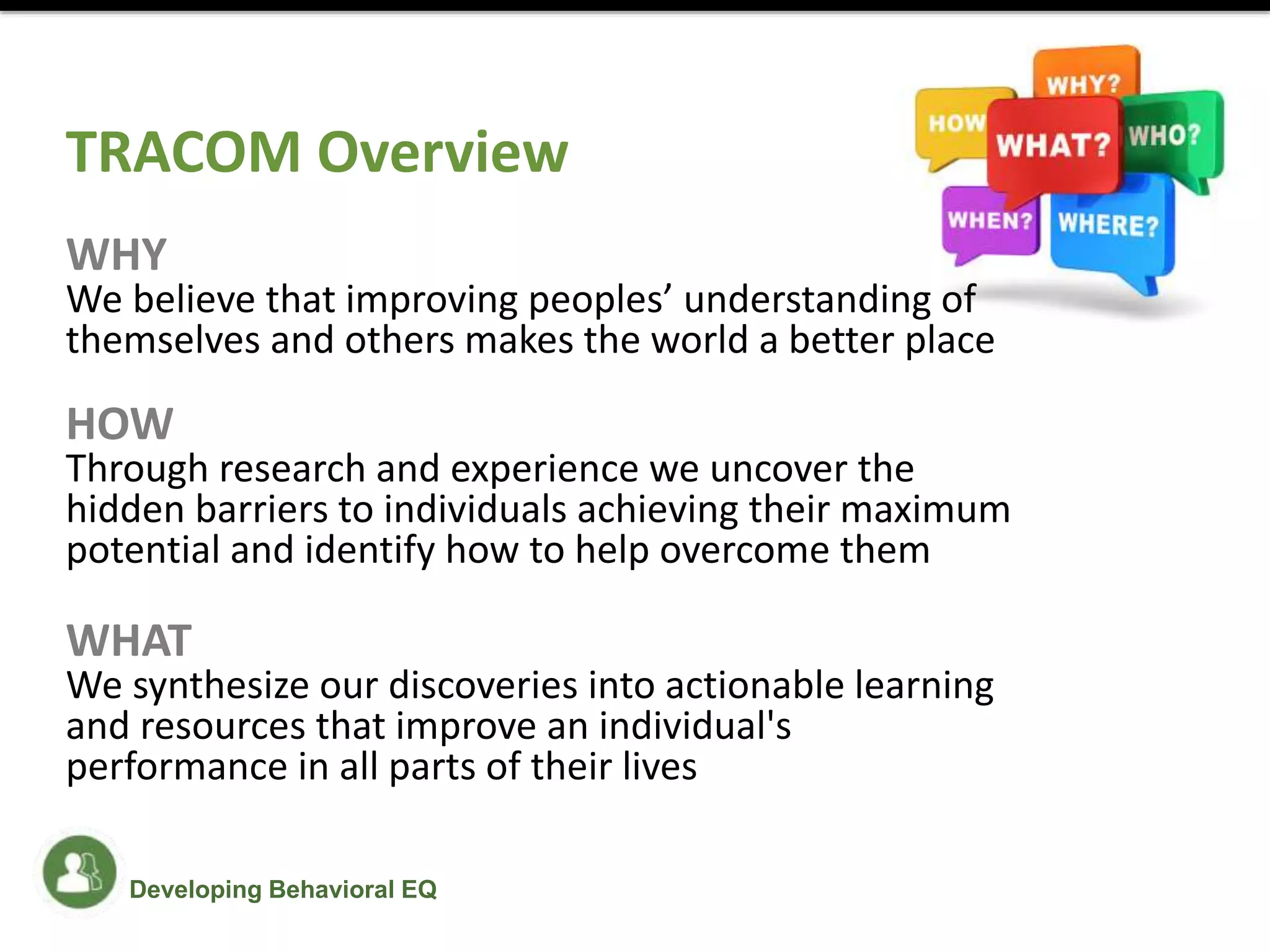 Developing Behavioral EQ
TRACOM Overview
WHY
We believe that improving peoples’ understanding of
themselves and others makes the world a better place
HOW
Through research and experience we uncover the
hidden barriers to individuals achieving their maximum
potential and identify how to help overcome them
WHAT
We synthesize our discoveries into actionable learning
and resources that improve an individual's
performance in all parts of their lives
 