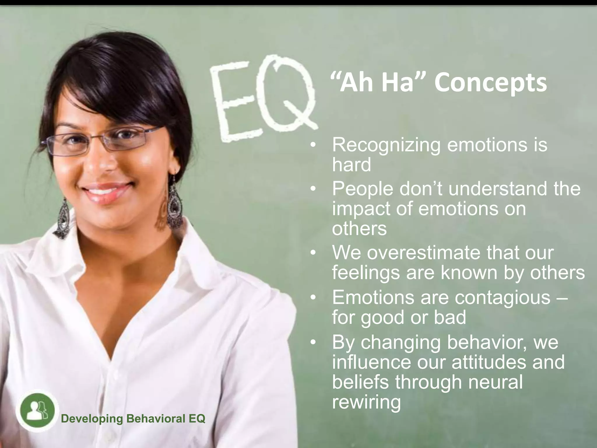 • Recognizing emotions is
hard
• People don’t understand the
impact of emotions on
others
• We overestimate that our
feelings are known by others
• Emotions are contagious –
for good or bad
• By changing behavior, we
influence our attitudes and
beliefs through neural
rewiring
“Ah Ha” Concepts
Developing Behavioral EQ
 