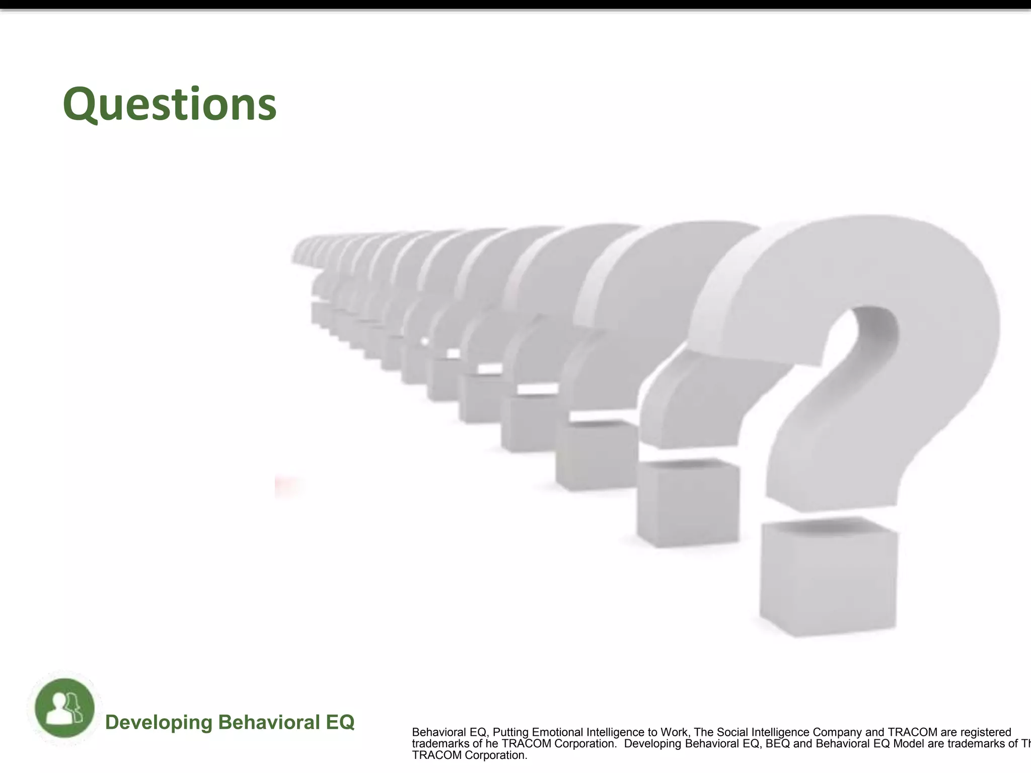 Questions
Developing Behavioral EQ Behavioral EQ, Putting Emotional Intelligence to Work, The Social Intelligence Company and TRACOM are registered
trademarks of he TRACOM Corporation. Developing Behavioral EQ, BEQ and Behavioral EQ Model are trademarks of Th
TRACOM Corporation.
 