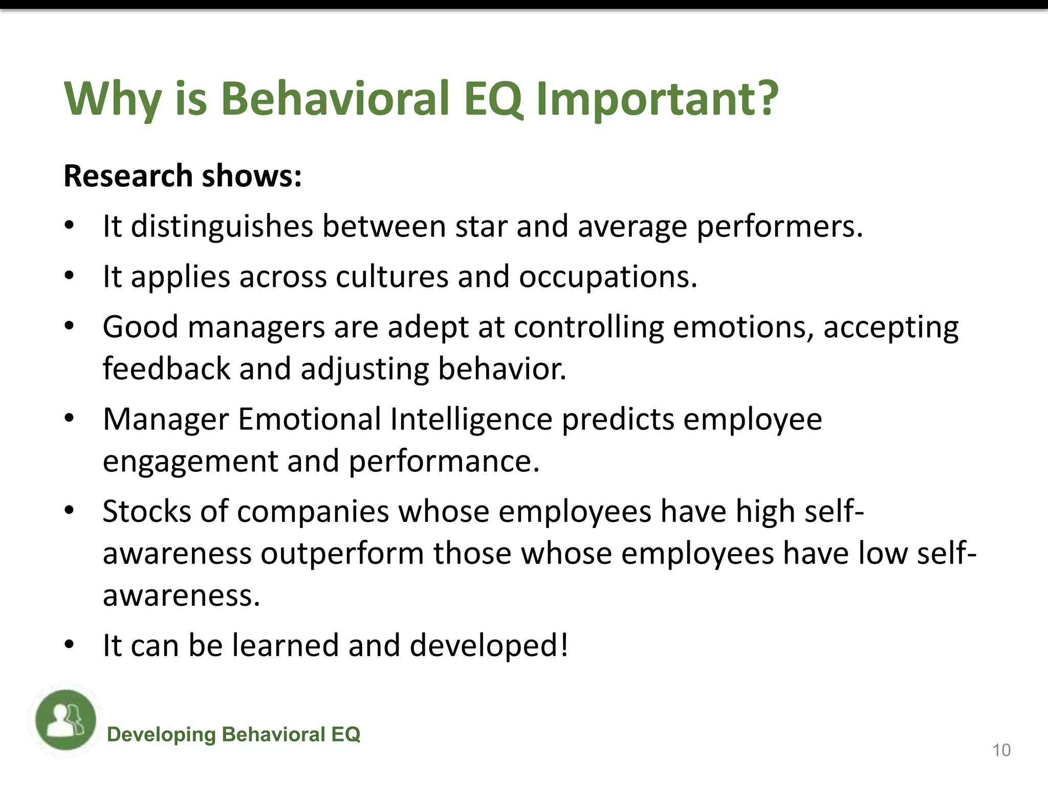 Why is Behavioral EQ Important?
Research shows:
• It distinguishes between star and average performers.
• It applies across cultures and occupations.
• Good managers are adept at controlling emotions, accepting
feedback and adjusting behavior.
• Manager Emotional Intelligence predicts employee
engagement and performance.
• Stocks of companies whose employees have high self-
awareness outperform those whose employees have low self-
awareness.
• It can be learned and developed!
10
Developing Behavioral EQ
 