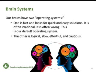 Brain Systems
Our brains have two “operating systems.”
• One is fast and looks for quick and easy solutions. It is
often irrational. It is often wrong. This
is our default operating system.
• The other is logical, slow, effortful, and cautious.
16
Developing Behavioral EQ
 