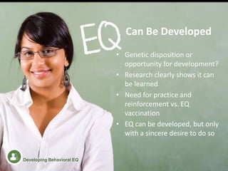 • Genetic disposition or
opportunity for development?
• Research clearly shows it can
be learned
• Need for practice and
reinforcement vs. EQ
vaccination
• EQ can be developed, but only
with a sincere desire to do so
Can Be Developed
Developing Behavioral EQ
 