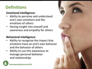 Emotional intelligence:
• Ability to perceive and understand
one’s own emotions and the
emotions of others
• Having insight into oneself and
awareness and empathy for others
Behavioral intelligence:
• Ability to recognize the impact that
emotions have on one’s own behavior
and the behavior of others
• Ability to use this awareness to
manage personal behavior
and relationships
Definitions
Developing Behavioral EQ
 