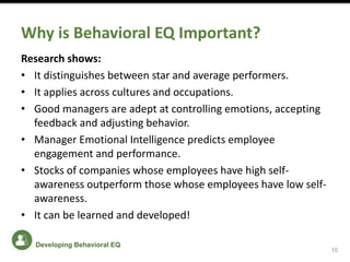 Why is Behavioral EQ Important?
Research shows:
• It distinguishes between star and average performers.
• It applies across cultures and occupations.
• Good managers are adept at controlling emotions, accepting
feedback and adjusting behavior.
• Manager Emotional Intelligence predicts employee
engagement and performance.
• Stocks of companies whose employees have high self-
awareness outperform those whose employees have low self-
awareness.
• It can be learned and developed!
10
Developing Behavioral EQ
 