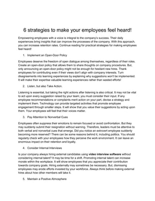 6 strategies to make your employees feel heard!
Empowering employees with a voice is integral to the company’s success. Their daily
experiences bring insights that can improve the processes of the company. With this approach,
you can increase retention rates. Continue reading for practical strategies for making employees
feel heard!
1. Implement an Open-Door Policy
Employees deserve the freedom of open dialogue among themselves, regardless of their roles.
Create an open-door policy that allows them to share thoughts on company procedures. But,
only announcing an open-door policy might not be enough for hesitant new hires. Thank
employees for contributing even if their views don't align with company interests. Turn
disagreements into learning experiences by explaining why suggestions won't be implemented.
It will make their expertise valuable learning experiences rather than wasted efforts!
2. Listen, but also Take Action.
Listening is essential, but taking the right actions after listening is also critical. It may not be vital
to act upon every suggestion raised by your team; you must consider their input. If any
employee recommendations or complaints merit action on your part, devise a strategy and
implement them. Technology can provide targeted activities that promote employee
engagement through smaller steps. It will show that you value their suggestions by acting upon
them. Your employees will feel that their voices matter.
3. Pay Attention to Nonverbal Cues
Employees often suppress their emotions to remain focused or avoid confrontation. But they
may suddenly submit their resignation without warning. Therefore, leaders must be attentive to
both verbal and nonverbal cues that emerge. Did you notice an extrovert employee suddenly
becoming more reserved? There can be some reasons behind it, including politics. You should
regularly check with your employees how they perceive the work environment. It can leave an
enormous impact on their retention and loyalty.
4. Consider Internal Interviews
Is your company always hiring external candidates using video interview software without
considering internal talent? It may be time for a shift. Promoting internal talent can increase
morale within the workplace. It will show employees that you appreciate their contribution
towards company goals. Hiring externally may sometimes be necessary. But, dismissing
employees may erode efforts invested by your workforce. Always think before making external
hires about how other members will take it.
5. Maintain a Positive Atmosphere
 