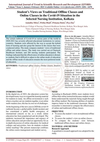 International Journal of Trend in Scientific Research and Development (IJTSRD)
Volume 7 Issue 1, January-February 2023 Available Online: www.ijtsrd.com e-ISSN: 2456 – 6470
@ IJTSRD | Unique Paper ID – IJTSRD52627 | Volume – 7 | Issue – 1 | January-February 2023 Page 32
Student’s Views on Traditional Offline Classes and
Online Classes in the Covid-19 Situation in the
Selected Nursing Institution, Kolkata
Anindita Mitra1
, Pritha Dhali2
, Pritama Dutta3
, Piya Das3
1
Associate Professor, College of Nursing, Charnock Healthcare Institute, Kolkata, West Bengal, India
2
Tutor, Charnock College of Nursing, Kolkata, West Bengal, India
3
Tutor, Swadhin Nursing Institute, Bolpur, West Bengal, India
ABSTRACT
The certain outbreak of Covid-19 in various parts of the world in
2020-2021 has severely affected educational institutions in various
countries. Students were affected by the way to accept the hybrid
form of learning and also grasp the interest in the classes that were
conducted online. The study compares students’ views of traditional
offline and online classes. The study was carried out at Charnock
Healthcare Institute, and 284 nursing students participated. The
findings indicated that the effectiveness of online education is dismal,
as students find it difficult to adjust to the online mode of education
and the offline mode of education remains the most preferred mode
of education.
KEYWORDS: Traditional offline classes, Online classes, Student’s
views
How to cite this paper: Anindita Mitra |
Pritha Dhali | Pritama Dutta | Piya Das
"Student’s Views on Traditional Offline
Classes and Online Classes in the Covid-
19 Situation in the Selected Nursing
Institution, Kolkata"
Published in
International Journal
of Trend in
Scientific Research
and Development
(ijtsrd), ISSN: 2456-
6470, Volume-7 |
Issue-1, February 2023, pp.32-36, URL:
www.ijtsrd.com/papers/ijtsrd52627.pdf
Copyright © 2023 by author (s) and
International Journal of Trend in
Scientific Research and Development
Journal. This is an
Open Access article
distributed under the
terms of the Creative Commons
Attribution License (CC BY 4.0)
(http://creativecommons.org/licenses/by/4.0)
INTRODUCTION
In the digital era, of 2021, the education system has
developed many ways to expand the learning material
for students to study. An offline environment is such
where a teacher can see students together, in an online
multi-student class, this has its own set of challenges.
At the beginning of the new year in 2020 the covid-19
outbreak became a global public health incident and
has constituted a public health emergency of
international concern so far, as a result, online
education has been popularised and developed. The
epidemic increased the importance and urgency of
online education and provided an opportunity for an
in-depth discussion of online education; for medical
colleges and universities, how do students evaluate
online teaching? The present manuscript combines
the online course management and student survey.
NEED
According to Rachmah (2020), more students favor
offline than online instruction because students would
better understand the materials being taught through
the offline method. The listening abilities of students
improve better in the traditional classroom. Hence,
researcher is interested to compare the effectiveness
of online and traditional offline classes.
OBJECTIVE
To assess the student’s view on traditional offline
classes.
To assess the student’s view on online classes.
To compare the students’ view between
traditional offline classes and online classes.
MATERIAL AND METHOD
Research Approach
A quantitative research approach was adopted for the
study.
IJTSRD52627
 