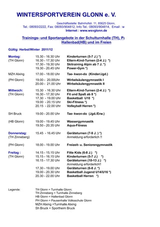 WINTERSPORTVEREIN GLONN e. V.
                                  Geschäftsstelle: Bahnhofstr. 11, 85625 Glonn,
           Tel.: 08093/2222, Fax: 08093/904812, Info Tel.: 08093/904814, Email : wsv@wsvglonn.de
                                         Internet : www.wsvglonn.de

           Trainings- und Sportangebote in der Schulturnhalle (TH), Pausenhalle (PH)
                                 Hallenbad(HB) und im Freien
Gültig: Herbst/Winter 2011/12

Montag:            15.30 - 16.30 Uhr     Kinderturnen (5-7 J.) *)
(TH Glonn)         16.30 - 17.30 Uhr     Eltern-Kind-Turnen (2-4 J.) *)
                   17.30 - 19.30 Uhr     Skitraining Alpin ab 7 J. *)
                   19.30 - 20.45 Uhr     Power-Gym *)
MZH Alxing         17.00 - 18.00 Uhr     Tae- kwon-do (Kinder/Jgd.)
(PH Glonn)         19.00 - 20.00Uhr      Wirbelsäulengymnastik I
                   20.00 - 21.00 Uhr     Wirbelsäulengymnastik II

Mittwoch:          15.30 - 16.30 Uhr     Eltern-Kind-Turnen (2-4 J.) *)
(TH Glonn)         16.30 - 17.30 Uhr     Fit und Spaß ab 8 *)
                   17.30 - 19.00 Uhr     Basketball U10 *)
                   19.00 - 20.15 Uhr     Ski-Fitness *)
                   20.15 - 22.00 Uhr     Volleyball Herren *)

SH Bruck           19.00 - 20.00 Uhr     Tae- kwon-do (Jgd./Erw.)

(HB Glonn)         19.00 - 19.45 Uhr     Wassergymnastik
                   19.50 - 20.35 Uhr     Aqua-Fitness

Donnerstag:        15.45 - 16.45 Uhr     Geräteturnen (7-9 J. ) *)
(TH Zinneberg)                           Anmeldung erforderlich !!

(PH Glonn)         18.00 - 19.00 Uhr     Freizeit- u. Seniorengymnastik

Freitag :          14.15 - 15.15 Uhr     Fitte Kids (6-8 J.) *)
(TH Glonn)         15.15 - 16.15 Uhr     Kinderturnen (5-7 J.) *)
                   16.15 - 17.30 Uhr     Geräteturnen (10-13 J.) *)
                                         Anmeldung erforderlich!!
                   17.30 - 19.00 Uhr     Geräteturnen (6-8 J. *)
                   19.00 - 20.30 Uhr     Basketball Jugend U14/U16 *)
                   20.30 - 22.00 Uhr     Basketball Herren *)



Legende:           TH Glonn = Turnhalle Glonn;
                   TH Zinneberg = Turnhalle Zinneberg
                   HB Glonn = Hallenbad Glonn
                   PH Glonn = Pausenhalle Volksschule Glonn
                   MZH Alxing =Turnhalle Alxing
                   Sh Bruck = Sportheim Bruck
 