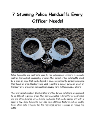 7 Stunning Police Handcuffs Every
Officer Needs!
Police handcuffs are restraints used by law enforcement officers to securely
restrain the hands of a suspect or prisoner. They consist of two metal cuffs joined
by a chain or hinge that can be locked in place, preventing the person from using
their hands or arms. Handcuffs are used to control a suspect during an arrest or
transport or to prevent an individual from causing harm to themselves or others.
They are typically made of stainless steel or other durable metals and are designed
to be difficult to pick or break. They can be adjusted to fit different wrist sizes
and are often designed with a locking mechanism that can be opened only with a
specific key. Some handcuffs may also have additional features such as double
locks, which make it harder for the restrained person to escape or remove the
cuffs.
 