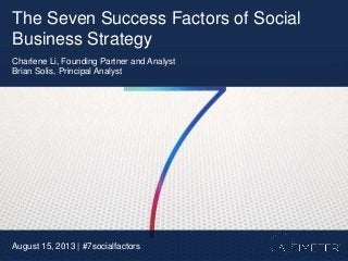 The Seven Success Factors of Social
Business Strategy
August 15, 2013 | #7socialfactors
Charlene Li, Founding Partner and Analyst
Brian Solis, Principal Analyst
 