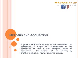 MERGERS AND ACQUISITION
A general term used to refer to the consolidation of
companies. A merger is a combination of two
companies to form a new company, while an
acquisition is the purchase of one company by
another in which no new company is formed.
 