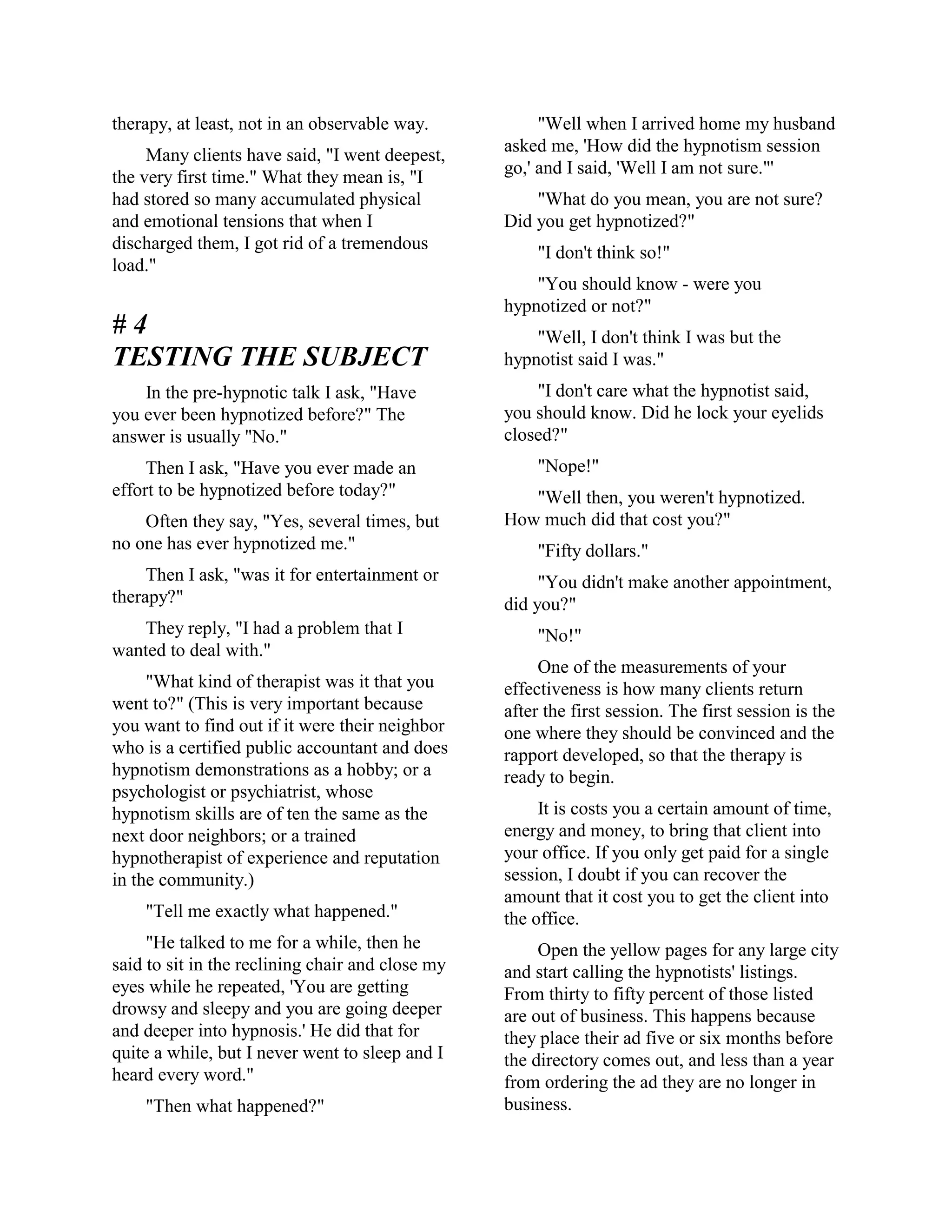 therapy, at least, not in an observable way.
Many clients have said, "I went deepest,
the very first time." What they mean is, "I
had stored so many accumulated physical
and emotional tensions that when I
discharged them, I got rid of a tremendous
load."
# 4
TESTING THE SUBJECT
In the pre-hypnotic talk I ask, "Have
you ever been hypnotized before?" The
answer is usually "No."
Then I ask, "Have you ever made an
effort to be hypnotized before today?"
Often they say, "Yes, several times, but
no one has ever hypnotized me."
Then I ask, "was it for entertainment or
therapy?"
They reply, "I had a problem that I
wanted to deal with."
"What kind of therapist was it that you
went to?" (This is very important because
you want to find out if it were their neighbor
who is a certified public accountant and does
hypnotism demonstrations as a hobby; or a
psychologist or psychiatrist, whose
hypnotism skills are of ten the same as the
next door neighbors; or a trained
hypnotherapist of experience and reputation
in the community.)
"Tell me exactly what happened."
"He talked to me for a while, then he
said to sit in the reclining chair and close my
eyes while he repeated, 'You are getting
drowsy and sleepy and you are going deeper
and deeper into hypnosis.' He did that for
quite a while, but I never went to sleep and I
heard every word."
"Then what happened?"
"Well when I arrived home my husband
asked me, 'How did the hypnotism session
go,' and I said, 'Well I am not sure."'
"What do you mean, you are not sure?
Did you get hypnotized?"
"I don't think so!"
"You should know - were you
hypnotized or not?"
"Well, I don't think I was but the
hypnotist said I was."
"I don't care what the hypnotist said,
you should know. Did he lock your eyelids
closed?"
"Nope!"
"Well then, you weren't hypnotized.
How much did that cost you?"
"Fifty dollars."
"You didn't make another appointment,
did you?"
"No!"
One of the measurements of your
effectiveness is how many clients return
after the first session. The first session is the
one where they should be convinced and the
rapport developed, so that the therapy is
ready to begin.
It is costs you a certain amount of time,
energy and money, to bring that client into
your office. If you only get paid for a single
session, I doubt if you can recover the
amount that it cost you to get the client into
the office.
Open the yellow pages for any large city
and start calling the hypnotists' listings.
From thirty to fifty percent of those listed
are out of business. This happens because
they place their ad five or six months before
the directory comes out, and less than a year
from ordering the ad they are no longer in
business.
 