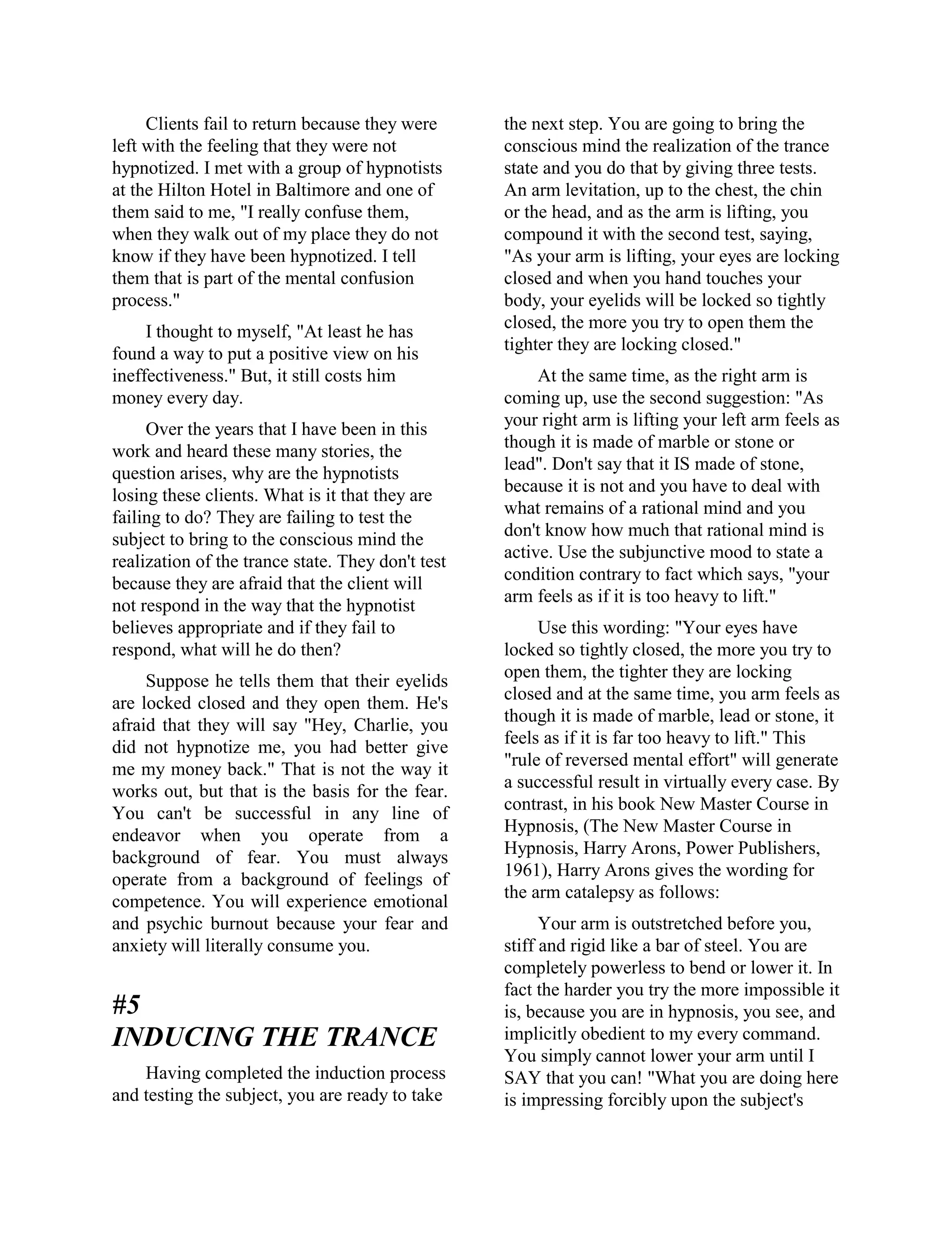 Clients fail to return because they were
left with the feeling that they were not
hypnotized. I met with a group of hypnotists
at the Hilton Hotel in Baltimore and one of
them said to me, "I really confuse them,
when they walk out of my place they do not
know if they have been hypnotized. I tell
them that is part of the mental confusion
process."
I thought to myself, "At least he has
found a way to put a positive view on his
ineffectiveness." But, it still costs him
money every day.
Over the years that I have been in this
work and heard these many stories, the
question arises, why are the hypnotists
losing these clients. What is it that they are
failing to do? They are failing to test the
subject to bring to the conscious mind the
realization of the trance state. They don't test
because they are afraid that the client will
not respond in the way that the hypnotist
believes appropriate and if they fail to
respond, what will he do then?
Suppose he tells them that their eyelids
are locked closed and they open them. He's
afraid that they will say "Hey, Charlie, you
did not hypnotize me, you had better give
me my money back." That is not the way it
works out, but that is the basis for the fear.
You can't be successful in any line of
endeavor when you operate from a
background of fear. You must always
operate from a background of feelings of
competence. You will experience emotional
and psychic burnout because your fear and
anxiety will literally consume you.
#5
INDUCING THE TRANCE
Having completed the induction process
and testing the subject, you are ready to take
the next step. You are going to bring the
conscious mind the realization of the trance
state and you do that by giving three tests.
An arm levitation, up to the chest, the chin
or the head, and as the arm is lifting, you
compound it with the second test, saying,
"As your arm is lifting, your eyes are locking
closed and when you hand touches your
body, your eyelids will be locked so tightly
closed, the more you try to open them the
tighter they are locking closed."
At the same time, as the right arm is
coming up, use the second suggestion: "As
your right arm is lifting your left arm feels as
though it is made of marble or stone or
lead". Don't say that it IS made of stone,
because it is not and you have to deal with
what remains of a rational mind and you
don't know how much that rational mind is
active. Use the subjunctive mood to state a
condition contrary to fact which says, "your
arm feels as if it is too heavy to lift."
Use this wording: "Your eyes have
locked so tightly closed, the more you try to
open them, the tighter they are locking
closed and at the same time, you arm feels as
though it is made of marble, lead or stone, it
feels as if it is far too heavy to lift." This
"rule of reversed mental effort" will generate
a successful result in virtually every case. By
contrast, in his book New Master Course in
Hypnosis, (The New Master Course in
Hypnosis, Harry Arons, Power Publishers,
1961), Harry Arons gives the wording for
the arm catalepsy as follows:
Your arm is outstretched before you,
stiff and rigid like a bar of steel. You are
completely powerless to bend or lower it. In
fact the harder you try the more impossible it
is, because you are in hypnosis, you see, and
implicitly obedient to my every command.
You simply cannot lower your arm until I
SAY that you can! "What you are doing here
is impressing forcibly upon the subject's
 