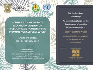 The	
  Public	
  Private	
  
Partnership:	
  
An	
  innovative	
  solution	
  for	
  the	
  
development	
  of	
  irrigation	
  
infrastructure	
  projects	
  
Case	
  of	
  Guerdane Project
A	
  project	
  for	
  the	
  preservation	
  
of	
  the	
  Agriculture	
  and	
  
Environment
SOUTH-­‐SOUTH	
  KNOWLEDGE	
  
EXCHANGE	
  WORKSHOP	
  ON
"PUBLIC	
  PRIVATE	
  PARTNERSHIP	
  TO	
  
PROMOTE	
  AGRICULTURE	
  SECTOR"
Khartoum,	
  Sudan
18	
  -­‐ 20	
  February 2017
Presented by:	
  
OUDRHIRI	
  Salma
Rural	
  Engineer,	
  in	
  charge	
  of	
  monitoring	
  and	
  
regulation	
  of	
  	
  PPP	
  in	
  irrigation,
DIAEA/Ministry	
  of	
  Agriculture	
  and	
  Fisheries	
  
 