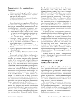 267EL MEDIO AMBIENTE EN COLOMBIA Los suelos: estabilidad, productividad y degradación
L
Impacto sobre los asentamientos
humanos
• Edificaciones afectadas por grietas y fisuras en muros
• Inclinación y colapso de construcciones deficientes,
especialmente en el área rural
• Poblaciones ubicadas sobre abanicos aluviales afecta-
das por avalanchas torrenciales
Áreas prioritarias de investigación en Colombia. Las
áreas de interés nacional que justifican una investigación
más detallada, por los posibles impactos ecologico-am-
bientales, humanos y económicos que se pueden gene-
rar a partir de diferentes procesos geodinámicos, son:
• Cordillera Central: Por su actividad volcánica reciente
y los procesos fluvioglaciovolcánicos, son importan-
tes los departamentos deTolima, Quindío, Risaralda,
Cauca, Huila y el Macizo Colombiano.
• Piedemonte Llanero: Por procesos neotectónicos,
principalmente desde Villavicencio a Yopal.
• Valle del Sinú: Por su dinámica fluvial y deltáica, es
importante la zona de Tierralta-Tinajones.
• Valle de San Juan-Baudó: Por los procesos litorales y
fluviales.
• Putumayo-Nariño: Por remoción masal, volcanismo
y dinámica fluvial.
• Valle del Cesar-Perijá: Por procesos erosivos en lade-
ras.
Respecto a la actividad volcánica, ésta ha estado y
estará presente en la conformación del paisaje andino,
afectando las actividades humanas. Existen numerosos
estudios de los volcanes y de la actividad volcánica en
Colombia, pero hasta el momento todavía es incierto –
aun en países con alto grado de investigación en
vulcanología– cuándo se presentará con certeza la próxi-
ma erupción violenta que ponga en riesgo poblaciones
enteras. Se ha adelantado lo suficiente en cartografía de
amenazas volcánicas (Ingeominas) para los edificios vol-
cánicos mejor conocidos, amenazantes y con más repor-
tes de actividad (Puracé, 23; Galeras, 20; Ruiz, 14;
Tolima, 5, y Cumbal, 2), pero en todo el territorio co-
lombiano existen cerca de un centenar de volcanes, mu-
chos completamente erosionados, sin ningún indicio de
actividad reciente y difíciles de reconocer en aerofotogra-
fías, por su avanzado estado de destrucción.
En cambio, existe una veintena de volcanes poco co-
nocidos, cuya morfología indica reciente construcción o
reconstrucción (holocénicos) y que deben ser clasifica-
dos como activos sin necesidad de que tengan en la ac-
tualidad actividad fumarólica o sulfatárica. Algunos ejem-
plos son: Cerro Bravo (Tolima), El Machín (Tolima),
Pan de Azúcar (serranía volcánica de los Coconucos,
Cauca-Huila), Gualí (Caldas), Santa Isabel (Caldas-
Risaralda-Tolima), Sotará (Cauca-Huila), Azafatudo
(Cauca), Granates (Huila), Doña Juana (un reporte his-
tórico, Cauca-Nariño), Chiles (un reporte histórico,
Ecuador-Nariño) y Mujundinoy, Cerro Estero y
Guamués (Nariño). Todos son volcanes con edificios
volcánicos más o menos bien conservados y presentan
una disección incipiente. La actividad volcánica más re-
ciente se caracteriza por flujos lávicos y piroclásticos re-
llenando los valles laterales. Por estas características, es-
tos focos volcánicos se consideran como potencialmente
activos (latentes), aunque no presenten un reporte his-
tórico de erupción.
La amenaza volcánica se ve incrementada cuando yace
un glaciar sobre los edificios volcánicos, debido al rápi-
do aporte de grandes cantidades de agua de fusión por el
aumento geotérmico, lo que genera usualmente avalan-
chas del tipo lahar. Eventos así han sido comunes duran-
te el Cuaternario y en épocas históricas. De los seis
glaciares colombianos, cuatro están sobre volcanes acti-
vos (Ruiz, Santa Isabel, Tolima y Huila), lo que indica
sin duda una alta amenaza y riesgo ya que, asociados a
estos volcanes, existen valles o cañones que conducen
fácil y rápidamente un eventual flujo lahárico, y a los
valles, asentamientos y obras humanas, por lo común en
su límite inferior.
La actual deglaciación conlleva a una disminución
de aporte de agua y, por lo tanto, disminuye la amenaza
por generación de flujos de lodo.
Alertas para eventos por
remoción en masa
El Ideam, a través del Servicio de Información Ambiental y
conelapoyodelasubdireccióndeGeomorfología y Suelos,
realiza el seguimiento en tiempo real de las áreas propensas
a fenómenos de remoción en masa, con el fin de minimizar
sus efectos sobre asentamientos humanos, infraestructuras,
áreas de uso agropecuario y de interés ecológico, mediante
la elaboración de pronósticos, comunicados, avisos y alertas
que se envían a las diferentes entidades del Sistema Nacio-
nal de Atención y Prevención de Desastres.
Las características intrínsecas de la estructura
geopedológica, asociadas al comportamiento climático
agresivo y sorpresivo del trópico y a la alta concentra-
ción de actividades antrópicas en zonas de vertiente, ha-
cen que estas áreas sean las de menor estabilidad en el
territorio colombiano y las de mayor susceptibilidad a
los fenómenos remoción en masa.
 