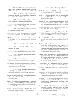 276 Los suelos: estabilidad, productividad y degradaciónEL MEDIO AMBIENTE EN COLOMBIA
L
__________ 1997. Manual de aporte para la caracterización y
clasificación de unidades de roca para la base de datos de la
subdirección de Geomorfologia y Suelos: Santafé de Bogotá
__________ 1997. Morfodinámica, población y amenazas
naturales en la costa Pacífica colombiana. Documento
Ideam. Inédito: Santafé de Bogotá
___________ 1996. Caracterización bioedafológica de las re-
giones naturales de Colombia: Santafé de Bogotá
___________ 1996. Sistemas morfogénicos del territorio co-
lombiano. Inédito: Santafé de Bogotá.
___________ 1996. Informe del estado del medio ambiente
en Colombia: Santafé de Bogotá
___________ 1996. Informe técnico de la comisión efectuada a
los volcanes nevados Santa Isabel y Ruiz: Santafé de Bogotá
IGAC (Instituto Geográfico Agustín Codazzi, Subdirección
de Agrología), 1995. Los suelos de Colombia: Santafé de
Bogotá
___________ 1995. Suelos de Colombia: Santafé de Bogotá
___________ 1982. Los suelos de las cordilleras Andinas y su
aptitud de uso. Bogotá
___________ 1982. Los suelos del Valle del Cauca. Bogotá
___________ 1980. Capacidad de uso de los suelos de la lla-
nura del Caribe. Bogotá
___________1979.LaAmazoniacolombianaysusrecursos.Pro-
yecto Radargramétrico del Amazonas-PRORADAM: Bogotá
IGAC (Instituto Geográfico Agustín Codazzi), 1995. Proyec-
to caracterización de los glaciares colombianos, informes
finales. Inédito: Santafé de Bogotá
___________ 1994. Proyecto Geodinámica y amenazas na-
turales. Informe técnico de avance. Inventario de la activi-
dad sismológica nacional. Inédito: Santafé de Bogotá
Inderena (Instituto Nacional de los Recursos Naturales Reno-
vables y del Ambiente), 1977. La erosión de tierras en
Colombia: Bogotá
Infante, J, 1987. Influencia del uso del suelo sobre la mesofauna
edáfica en el páramo de Chingaza, Cundinamarca. Tesis
de Biología. Departamento de Biología, Universidad Na-
cional de Colombia: Bogotá
Ingeominas (Instituto Geológico y Minero), 1988. Mapa
geológico de Colombia. Escala 1: 1.500.000: Bogotá
___________ Banco de datos hidrogeológicos: Bogotá
Khobzi, J y P Usselmann, 1974. “Problemas de geomorfología
en Colombia”, Bull. Inst. Fr. et And. 3 (4)
Kraus, E y T van der Hammen, 1960. Las expediciones de
glaciología del AGI a las sierras nevadas de Santa Marta y
del Cocuy. IGAC: Bogotá
Mantilla, G, 1988. “Contribución al conocimiento y conser-
vación de las tierras y los suelos en Colombia”, Trianea
(Acta científica y tecnológica Inderena) 2: 445-495: Bogotá
Mantilla, G y P Leyva, 1982. Diagnóstico del recurso suelo.
Ed. OPSA, IICA, Inderena: Bogotá
___________ 1997. La estructura geopedológica en la produc-
tividad, estabilidad y degradación de suelos y tierras en Co-
lombia. Ideam-Subdirección de Geomorfología y Suelos
Martínez, LJ, 1996. Base de datos y caracterización de los
suelos de la Orinoquia colombiana. Ideam: Santafé de
Bogotá
Medina, A, 1990. Estudio de las poblaciones de entomofauna
y observación de algunos aspectos de su dinámica en un
bosque húmedo tropical ubicado en el Parque Nacional
Natural de Amacayacu, Comisaría del Amazonas (Colom-
bia). Tesis de Biología. Departamento de Biología, Uni-
versidad Nacional de Colombia: Bogotá
Naranjo, M y M Peñaranda, 1995. Composición y variacio-
nes de la edafofauna en un oxisol (Acroperox Petroférrico)
del Complejo Migmatítico de Mitú, bajo tres usos dife-
rentes del suelo. Tesis de Biología. Universidad Nacional
de Colombia: Santafé de Bogotá
Ochsenius, C, 1981. “Ecología del Pleistoceno tardío en el
Cinturón Árido Caribeño”, Revista CIAF 6 (1-3): Bogotá
Oerlemans, J, 1987. Glacier fluctuations and climatic change:
London.
Oppenheim, V, 1940. “Glaciaciones Cuaternarias en la cordi-
llera Oriental de la República de Colombia”, Rev. Acaobo
Colomb. Cienc. Ex. Fís. y Nat. 4 (13): Bogotá
Ordoñez, N, 1989. “Evaluación de degradación de suelos en
el área de colonización de San José del Guaviare, Corpora-
ción Colombiana para la Amazonia, Araracuara”, Colom-
bia Amazónica 4 (1)
Ortiz, L, 1996. Identificación y caracterización de posibles
procesos de degradación de suelos en zonas de uso intensi-
vo. Ideam-Subdirección de Geomorfología y Suelos. Sue-
los (documento inédito): Bogotá
 
