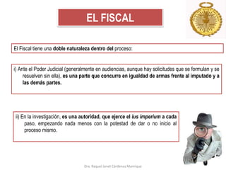 EL FISCAL
El Fiscal tiene una doble naturaleza dentro del proceso:
i) Ante el Poder Judicial (generalmente en audiencias, aunque hay solicitudes que se formulan y se
resuelven sin ella), es una parte que concurre en igualdad de armas frente al imputado y a
las demás partes.
ii) En la investigación, es una autoridad, que ejerce el ius imperium a cada
paso, empezando nada menos con la potestad de dar o no inicio al
proceso mismo.
Dra. Raquel Janet Cárdenas Manrique
 