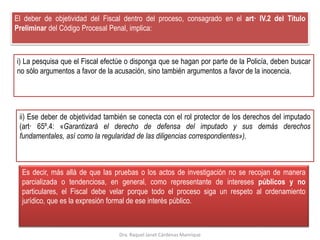 El deber de objetividad del Fiscal dentro del proceso, consagrado en el art· IV.2 del Título
Preliminar del Código Procesal Penal, implica:
i) La pesquisa que el Fiscal efectúe o disponga que se hagan por parte de la Policía, deben buscar
no sólo argumentos a favor de la acusación, sino también argumentos a favor de la inocencia.
ii) Ese deber de objetividad también se conecta con el rol protector de los derechos del imputado
(art· 65º.4: «Garantizará el derecho de defensa del imputado y sus demás derechos
fundamentales, así como la regularidad de las diligencias correspondientes»).
Es decir, más allá de que las pruebas o los actos de investigación no se recojan de manera
parcializada o tendenciosa, en general, como representante de intereses públicos y no
particulares, el Fiscal debe velar porque todo el proceso siga un respeto al ordenamiento
jurídico, que es la expresión formal de ese interés público.
Dra. Raquel Janet Cárdenas Manrique
 