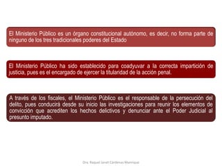 El Ministerio Público es un órgano constitucional autónomo, es decir, no forma parte de
ninguno de los tres tradicionales poderes del Estado
El Ministerio Público ha sido establecido para coadyuvar a la correcta impartición de
justicia, pues es el encargado de ejercer la titularidad de la acción penal.
A través de los fiscales, el Ministerio Público es el responsable de la persecución del
delito, pues conducirá desde su inicio las investigaciones para reunir los elementos de
convicción que acrediten los hechos delictivos y denunciar ante el Poder Judicial al
presunto imputado.
Dra. Raquel Janet Cárdenas Manrique
 