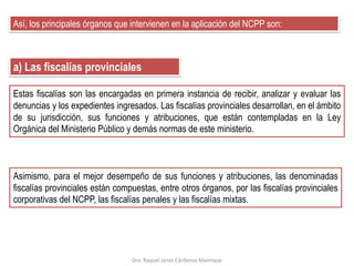Así, los principales órganos que intervienen en la aplicación del NCPP son:
a) Las fiscalías provinciales
Asimismo, para el mejor desempeño de sus funciones y atribuciones, las denominadas
fiscalías provinciales están compuestas, entre otros órganos, por las fiscalías provinciales
corporativas del NCPP, las fiscalías penales y las fiscalías mixtas.
Estas fiscalías son las encargadas en primera instancia de recibir, analizar y evaluar las
denuncias y los expedientes ingresados. Las fiscalías provinciales desarrollan, en el ámbito
de su jurisdicción, sus funciones y atribuciones, que están contempladas en la Ley
Orgánica del Ministerio Público y demás normas de este ministerio.
Dra. Raquel Janet Cárdenas Manrique
 