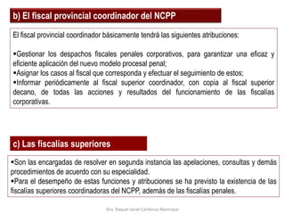 b) El fiscal provincial coordinador del NCPP
El fiscal provincial coordinador básicamente tendrá las siguientes atribuciones:
Gestionar los despachos fiscales penales corporativos, para garantizar una eficaz y
eficiente aplicación del nuevo modelo procesal penal;
Asignar los casos al fiscal que corresponda y efectuar el seguimiento de estos;
Informar periódicamente al fiscal superior coordinador, con copia al fiscal superior
decano, de todas las acciones y resultados del funcionamiento de las fiscalías
corporativas.
c) Las fiscalías superiores
Son las encargadas de resolver en segunda instancia las apelaciones, consultas y demás
procedimientos de acuerdo con su especialidad.
Para el desempeño de estas funciones y atribuciones se ha previsto la existencia de las
fiscalías superiores coordinadoras del NCPP, además de las fiscalías penales.
Dra. Raquel Janet Cárdenas Manrique
 
