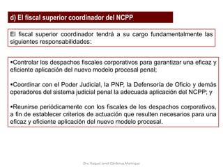 d) El fiscal superior coordinador del NCPP
El fiscal superior coordinador tendrá a su cargo fundamentalmente las
siguientes responsabilidades:
Controlar los despachos fiscales corporativos para garantizar una eficaz y
eficiente aplicación del nuevo modelo procesal penal;
Coordinar con el Poder Judicial, la PNP, la Defensoría de Oficio y demás
operadores del sistema judicial penal la adecuada aplicación del NCPP; y
Reunirse periódicamente con los fiscales de los despachos corporativos,
a fin de establecer criterios de actuación que resulten necesarios para una
eficaz y eficiente aplicación del nuevo modelo procesal.
Dra. Raquel Janet Cárdenas Manrique
 