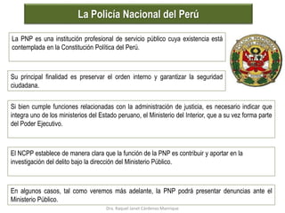 La Policía Nacional del Perú
La PNP es una institución profesional de servicio público cuya existencia está
contemplada en la Constitución Política del Perú.
Su principal finalidad es preservar el orden interno y garantizar la seguridad
ciudadana.
Si bien cumple funciones relacionadas con la administración de justicia, es necesario indicar que
integra uno de los ministerios del Estado peruano, el Ministerio del Interior, que a su vez forma parte
del Poder Ejecutivo.
El NCPP establece de manera clara que la función de la PNP es contribuir y aportar en la
investigación del delito bajo la dirección del Ministerio Público.
En algunos casos, tal como veremos más adelante, la PNP podrá presentar denuncias ante el
Ministerio Público.
Dra. Raquel Janet Cárdenas Manrique
 