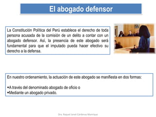 El abogado defensor
La Constitución Política del Perú establece el derecho de toda
persona acusada de la comisión de un delito a contar con un
abogado defensor. Así, la presencia de este abogado será
fundamental para que el imputado pueda hacer efectivo su
derecho a la defensa.
En nuestro ordenamiento, la actuación de este abogado se manifiesta en dos formas:
A través del denominado abogado de oficio o
Mediante un abogado privado.
Dra. Raquel Janet Cárdenas Manrique
 