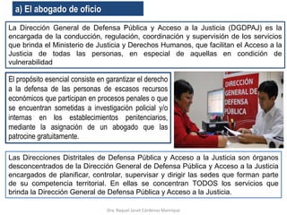 a) El abogado de oficio
La Dirección General de Defensa Pública y Acceso a la Justicia (DGDPAJ) es la
encargada de la conducción, regulación, coordinación y supervisión de los servicios
que brinda el Ministerio de Justicia y Derechos Humanos, que facilitan el Acceso a la
Justicia de todas las personas, en especial de aquellas en condición de
vulnerabilidad
El propósito esencial consiste en garantizar el derecho
a la defensa de las personas de escasos recursos
económicos que participan en procesos penales o que
se encuentran sometidas a investigación policial y/o
internas en los establecimientos penitenciarios,
mediante la asignación de un abogado que las
patrocine gratuitamente.
Dra. Raquel Janet Cárdenas Manrique
Las Direcciones Distritales de Defensa Pública y Acceso a la Justicia son órganos
desconcentrados de la Dirección General de Defensa Pública y Acceso a la Justicia
encargados de planificar, controlar, supervisar y dirigir las sedes que forman parte
de su competencia territorial. En ellas se concentran TODOS los servicios que
brinda la Dirección General de Defensa Pública y Acceso a la Justicia.
 