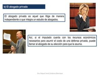 b) El abogado privado
El abogado privado es aquel que litiga de manera
independiente o que integra un estudio de abogados.
Así, si el imputado cuenta con los recursos económicos
necesarios para asumir el costo de una defensa privada, puede
llamar al abogado de su elección para que la asuma.
Dra. Raquel Janet Cárdenas Manrique
 