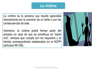 La víctima
La víctima es la persona que resulta agraviada
directamente por la comisión de un delito o por las
consecuencias de este.
Asimismo, la víctima podrá formar parte del
proceso en caso de que se constituya en "parte
civil”, siempre que cumpla con los requisitos y el
trámite correspondiente establecidos en el NCPP
(artículos 98-106).
Dra. Raquel Janet Cárdenas Manrique
 