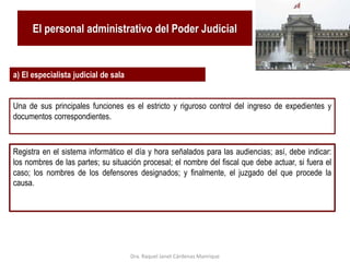 El personal administrativo del Poder Judicial
a) El especialista judicial de sala
Una de sus principales funciones es el estricto y riguroso control del ingreso de expedientes y
documentos correspondientes.
Registra en el sistema informático el día y hora señalados para las audiencias; así, debe indicar:
los nombres de las partes; su situación procesal; el nombre del fiscal que debe actuar, si fuera el
caso; los nombres de los defensores designados; y finalmente, el juzgado del que procede la
causa.
Dra. Raquel Janet Cárdenas Manrique
 