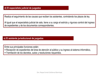 d) El especialista judicial de juzgados
Realiza el seguimiento de las causas que reciben los asistentes, controlando los plazos de ley.
Al igual que el especialista judicial de sala, tiene a su cargo el estricto y riguroso control del ingreso
de expedientes y de los documentos correspondientes.
e) El asistente jurisdiccional de juzgados
Entre sus principales funciones están:
 Recepción de expedientes del área de atención al público y su ingreso al sistema informático,
 Tramitación de los decretos, autos y resoluciones requeridos.
Dra. Raquel Janet Cárdenas Manrique
 