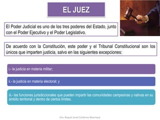 EL JUEZ
El Poder Judicial es uno de los tres poderes del Estado, junto
con el Poder Ejecutivo y el Poder Legislativo.
De acuerdo con la Constitución, este poder y el Tribunal Constitucional son los
únicos que imparten justicia, salvo en las siguientes excepciones:
i.- la justicia en materia militar;
ii.- la justicia en materia electoral; y
iii.- las funciones jurisdiccionales que pueden impartir las comunidades campesinas y nativas en su
ámbito territorial y dentro de ciertos límites.
Dra. Raquel Janet Cárdenas Manrique
 