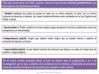 Todo juez forma parte del Poder Judicial y ejerce la denominada función jurisdiccional, que
está sujeta a los siguientes principios:
• Unidad: establece que todos los jueces se rigen por un mismo estatuto, es decir, por un mismo
conjunto de derechos y deberes, los cuales fundamentalmente están señalados en la Ley Orgánica del
Poder Judicial.
En el nuevo modelo procesal penal, el juez se dedica solo al juzgamiento y no a la
investigación, por lo que, a efectos de la probanza de los hechos, únicamente se pronuncia
sobre las medidas limitativas de derechos que requieren orden judicial.
• Exclusividad: el Poder Judicial es el único órgano capaz de ejercer la función jurisdiccional, salvo las
excepciones ya mencionadas.
•Independencia judicial: ningún juez deberá recibir ningún tipo de presión interna o externa al
momento de ejercer su función.
• Imparcialidad judicial: el juez deberá resolver los procesos que tenga a su cargo sin ningún tipo de
presión o carga subjetiva.
Dra. Raquel Janet Cárdenas Manrique
 