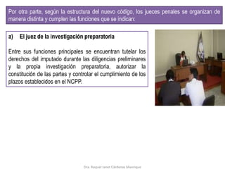 a) El juez de la investigación preparatoria
Entre sus funciones principales se encuentran tutelar los
derechos del imputado durante las diligencias preliminares
y la propia investigación preparatoria, autorizar la
constitución de las partes y controlar el cumplimiento de los
plazos establecidos en el NCPP.
Por otra parte, según la estructura del nuevo código, los jueces penales se organizan de
manera distinta y cumplen las funciones que se indican:
Dra. Raquel Janet Cárdenas Manrique
 