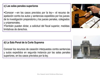 c) Las salas penales superiores
Conocer —en los casos previstos por la ley— el recurso de
apelación contra los autos y sentencias expedidos por los jueces
de la investigación preparatoria y los jueces penales, colegiados
y unipersonales.
También pueden dictar, a solicitud del fiscal superior, medidas
limitativas de derechos.
d) La Sala Penal de la Corte Suprema
Conocer los recursos de casación interpuestos contra sentencias
y autos expedidos en segunda instancia por las salas penales
superiores, en los casos previstos por la ley.
Dra. Raquel Janet Cárdenas Manrique
 