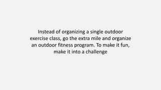 Instead of organizing a single outdoor
exercise class, go the extra mile and organize
an outdoor fitness program. To make it fun,
make it into a challenge
 