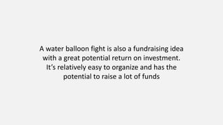 A water balloon fight is also a fundraising idea
with a great potential return on investment.
It’s relatively easy to organize and has the
potential to raise a lot of funds
 