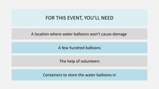 FOR THIS EVENT, YOU’LL NEED
A location where water balloons won’t cause damage
A few hundred balloons
The help of volunteers
Containers to store the water balloons in
 