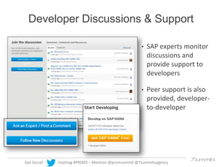 Developer Discussions & Support
•

•

Get Social!

SAP experts monitor
discussions and
provide support to
developers
Peer ...