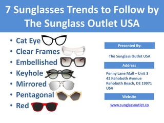 d
• Cat Eye
• Clear Frames
• Embellished
• Keyhole
• Mirrored
• Pentagonal
• Red
7 Sunglasses Trends to Follow by
The Sunglass Outlet USA
Address
Penny Lane Mall – Unit 3
42 Rehoboth Avenue
Rehoboth Beach, DE 19971
USA
Presented By:
The Sunglass Outlet USA
Website
www.sunglassoutlet.co
 