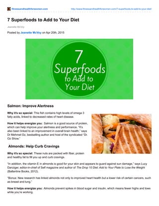 fitnessandhealthforwomen.com http://www.fitnessandhealthforwomen.com/7-superfoods-to-add-to-your-diet/
Jeanette McVoy
7 Superfoods to Add to Your Diet
Posted by Jeanette McVoy on Apr 20th, 2015
Salmon: Improve Alertness
Why it’s so special: This fish contains high levels of omega 3
fatty acids, linked to decreased rates of heart disease.
How it helps energize you: Salmon is a good source of protein,
which can help improve your alertness and performance. “It’s
also been linked to an improvement in overall brain health,” says
Dr Mehmet Oz, bestselling author and host of the syndicated “Dr.
Oz Show.”
Almonds: Help Curb Cravings
Why it’s so special: These nuts are packed with fiber, protein
and healthy fat to fill you up and curb cravings.
“In addition, the vitamin E in almonds is good for your skin and appears to guard against sun damage,” says Lucy
Danziger, editor-in-chief of Self magazine and author of The Drop 10 Diet: Add to Your Plate to Lose the Weight
(Ballantine Books, 2012).
“Bonus: New research has linked almonds not only to improved heart health but a lower risk of certain cancers, such
as breast and lung.”
How it helps energize you: Almonds prevent spikes in blood sugar and insulin, which means fewer highs and lows
while you’re working.
 