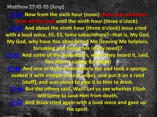 27:45 Now from the sixth hour (noon) there was darkness
    over all the land until the ninth hour (three o'clock).
 27:46 And about the ninth hour (three o'clock) Jesus cried
with a loud voice, Eli, Eli, lama sabachthani?--that is, My God,
My God, why have You abandoned Me [leaving Me helpless,
            forsaking and failing Me in My need]?
27:47 And some of the bystanders, when they heard it, said,
                  This Man is calling for Elijah!
27:48 And one of them immediately ran and took a sponge,
  soaked it with vinegar (a sour wine), and put it on a reed
       (staff), and was about to give it to Him to drink.
 27:49 But the others said, Wait! Let us see whether Elijah
               will come to save Him from death.
 27:50 And Jesus cried again with a loud voice and gave up
                              His spirit.
 