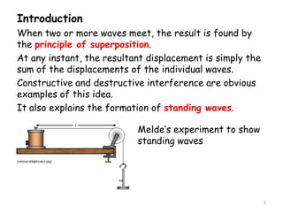 Introduction
When two or more waves meet, the result is found by
the principle of superposition.
At any instant, the resultant displacement is simply the
sum of the displacements of the individual waves.
Constructive and destructive interference are obvious
examples of this idea.
It also explains the formation of standing waves.
Melde’s experiment to show
standing waves
2
 