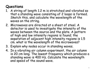 Questions
1. A string of length 1.2 m is stretched and vibrated so
that a standing wave consisting of 2 loops is formed.
Sketch this, and calculate the wavelength of the
waves on the string.
2. Microwaves are directed at a sheet of steel. A
detector is used to investigate the intensity of the
waves between the source and the plate. A pattern
of high and low intensity regions is found; the
separation of adjacent high intensity regions is 1.5
cm. what is the wavelength of the microwaves?
3. Explain why nodes occur in standing waves.
4. In a vibrating air column experiment, the air column
is 20 cm long. The lowest frequency which produces a
standing wave is 400 Hz. Calculate the wavelength
and speed of the sound wave.
8
 