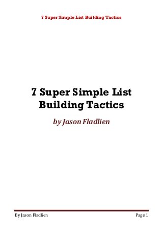 7 Super Simple List Building Tactics
By Jason Fladlien Page 1
7 Super Simple List
Building Tactics
by Jason Fladlien
 
