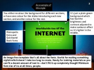 Metropolis Extra and Quicksand Book fonts 
An image free template that’s all about the fonts. Useful for making something stylish which doesn’t take too long to create. Handy for training materials as you can fit a decent amount of text in – don’t fill it up completely though! Minimum font size of 24 at all times, people. 
You either recolour the background for different sections, or have one colour for the slides introducing each new section, and another colour for the rest. 
It’s just a plain green background which has had the brightness and contrast adjusted to make sunburst effect so it’s lighter in the middle. 
An example of this style  