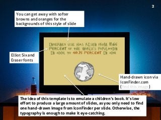 Elliot Six and Eraser fonts 
The idea of this template is to emulate a children’s book. It’s low effort to produce a large amount of slides, as you only need to find one hand-drawn image from IconFinder per slide. Otherwise, the typography is enough to make it eye-catching. 
You can get away with softer browns and oranges for the backgrounds of this style of slide 
Hand-drawn icon via IconFinder.com 
(find this image)  